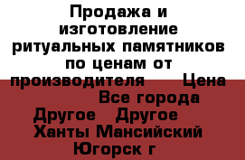 Продажа и изготовление ритуальных памятников по ценам от производителя!!! › Цена ­ 5 000 - Все города Другое » Другое   . Ханты-Мансийский,Югорск г.